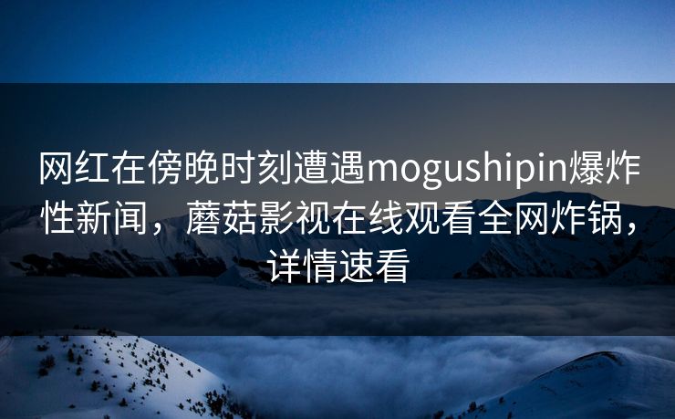 网红在傍晚时刻遭遇mogushipin爆炸性新闻，蘑菇影视在线观看全网炸锅，详情速看