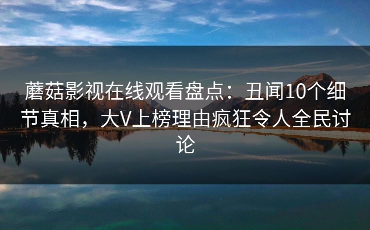 蘑菇影视在线观看盘点：丑闻10个细节真相，大V上榜理由疯狂令人全民讨论