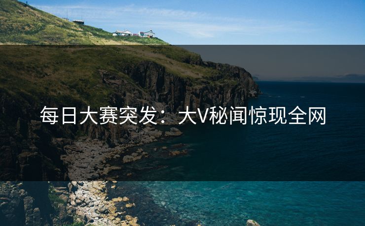 每日大赛突发：大V秘闻惊现全网