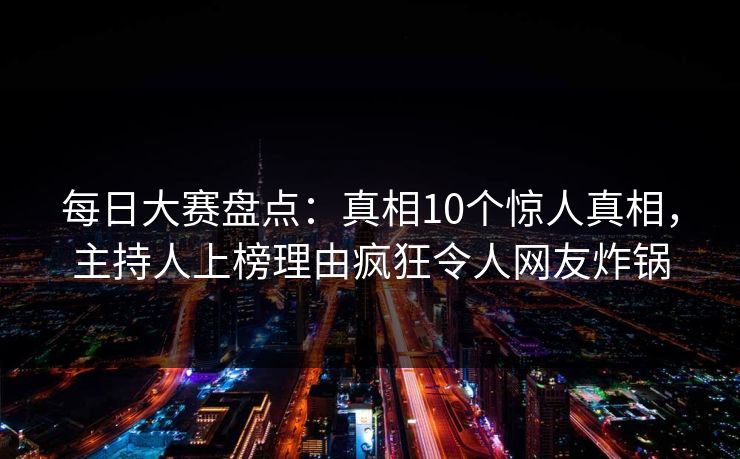 每日大赛盘点：真相10个惊人真相，主持人上榜理由疯狂令人网友炸锅