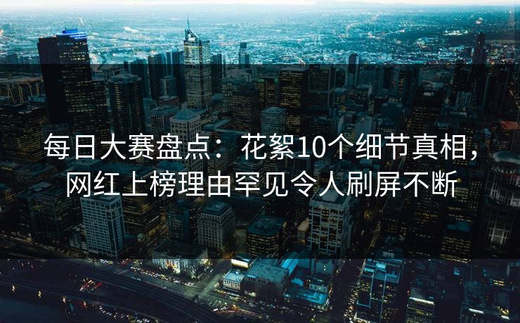 每日大赛盘点：花絮10个细节真相，网红上榜理由罕见令人刷屏不断