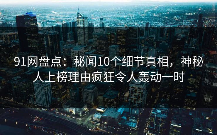 91网盘点：秘闻10个细节真相，神秘人上榜理由疯狂令人轰动一时
