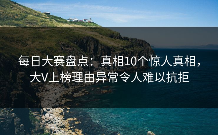 每日大赛盘点：真相10个惊人真相，大V上榜理由异常令人难以抗拒