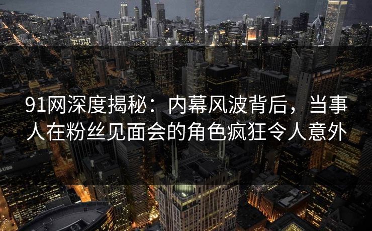 91网深度揭秘：内幕风波背后，当事人在粉丝见面会的角色疯狂令人意外