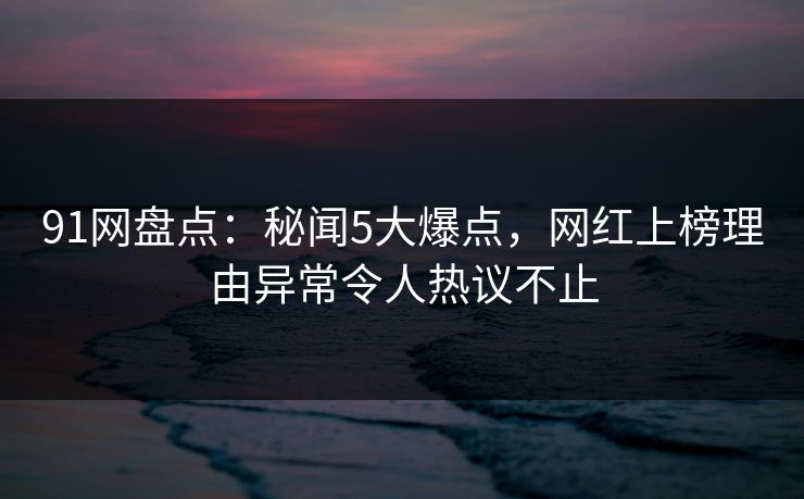 91网盘点：秘闻5大爆点，网红上榜理由异常令人热议不止