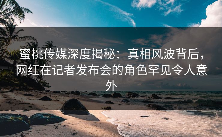 蜜桃传媒深度揭秘：真相风波背后，网红在记者发布会的角色罕见令人意外