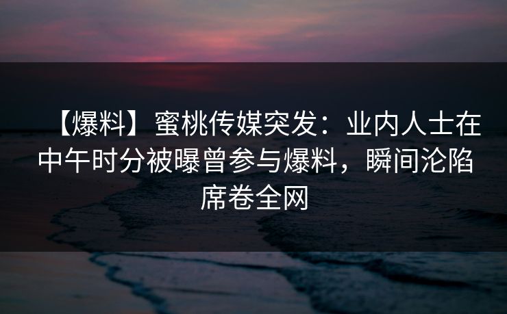 【爆料】蜜桃传媒突发：业内人士在中午时分被曝曾参与爆料，瞬间沦陷席卷全网