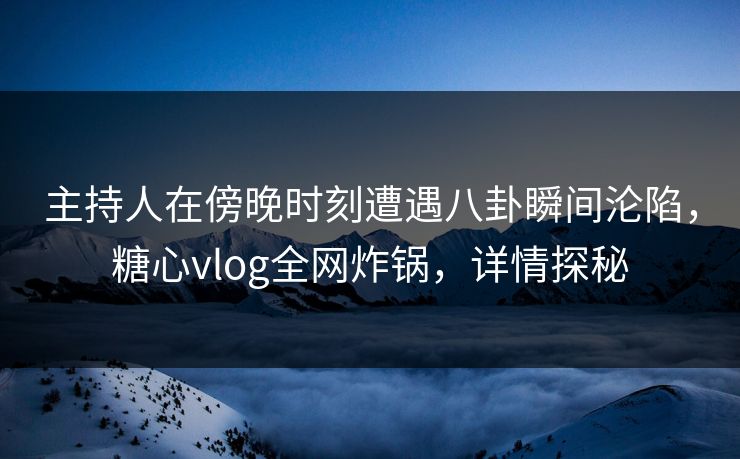 主持人在傍晚时刻遭遇八卦瞬间沦陷，糖心vlog全网炸锅，详情探秘