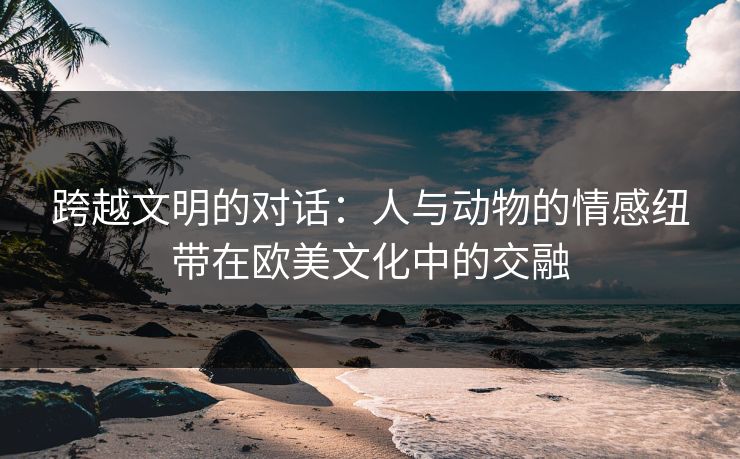 跨越文明的对话:人与动物的情感纽带在欧美文化中的交融 跨越文明的对话:人与动物的情感纽带在欧美文化中的交融