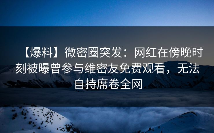 【爆料】微密圈突发：网红在傍晚时刻被曝曾参与维密友免费观看，无法自持席卷全网