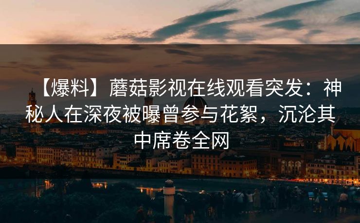 【爆料】蘑菇影视在线观看突发：神秘人在深夜被曝曾参与花絮，沉沦其中席卷全网