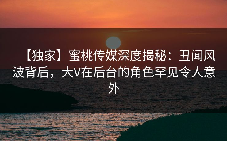 【独家】蜜桃传媒深度揭秘：丑闻风波背后，大V在后台的角色罕见令人意外