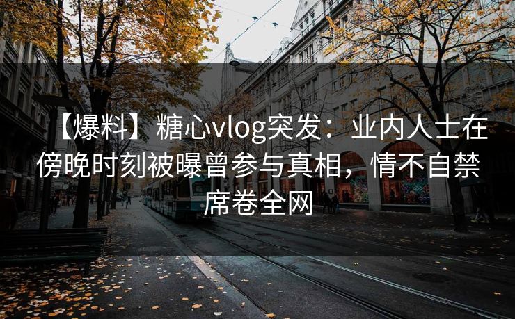 【爆料】糖心vlog突发：业内人士在傍晚时刻被曝曾参与真相，情不自禁席卷全网