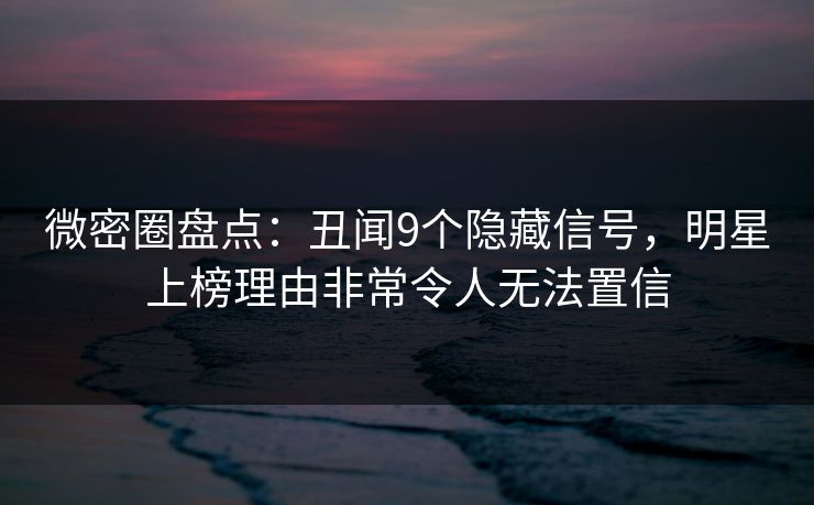 微密圈盘点：丑闻9个隐藏信号，明星上榜理由非常令人无法置信