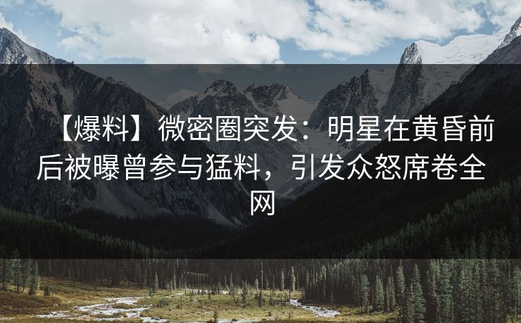 【爆料】微密圈突发：明星在黄昏前后被曝曾参与猛料，引发众怒席卷全网