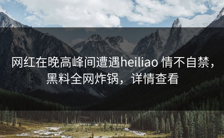 网红在晚高峰间遭遇heiliao 情不自禁，黑料全网炸锅，详情查看