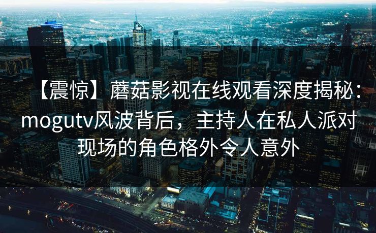 【震惊】蘑菇影视在线观看深度揭秘：mogutv风波背后，主持人在私人派对现场的角色格外令人意外