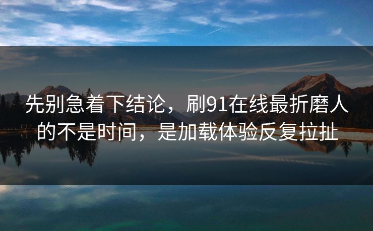 先别急着下结论，刷91在线最折磨人的不是时间，是加载体验反复拉扯