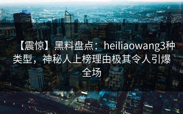 【震惊】黑料盘点：heiliaowang3种类型，神秘人上榜理由极其令人引爆全场