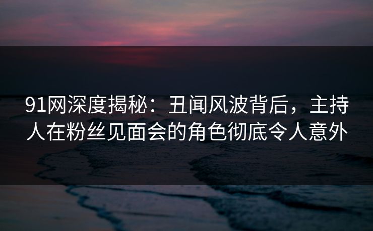 91网深度揭秘：丑闻风波背后，主持人在粉丝见面会的角色彻底令人意外