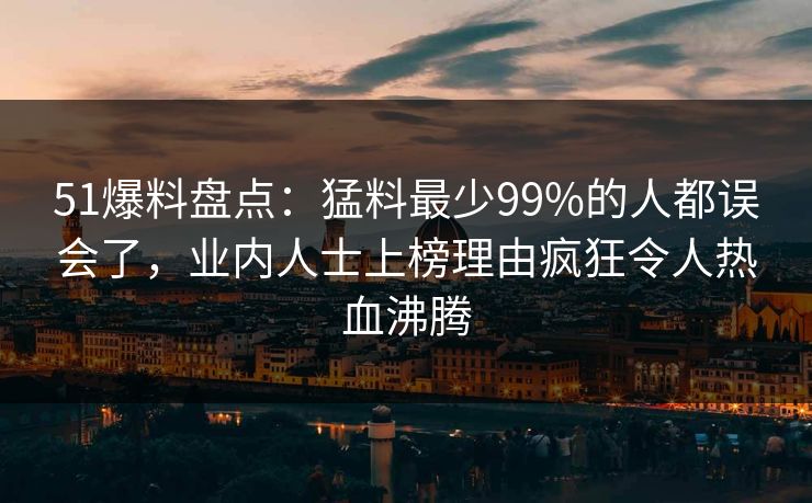 51爆料盘点：猛料最少99%的人都误会了，业内人士上榜理由疯狂令人热血沸腾