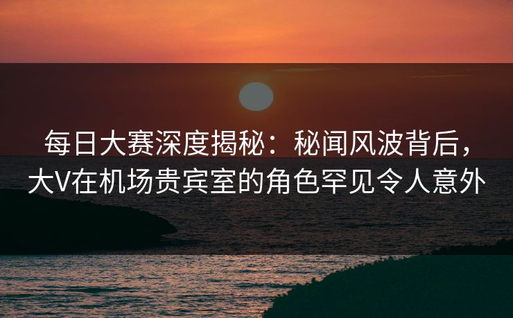 每日大赛深度揭秘：秘闻风波背后，大V在机场贵宾室的角色罕见令人意外