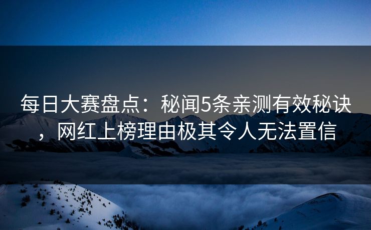 每日大赛盘点：秘闻5条亲测有效秘诀，网红上榜理由极其令人无法置信