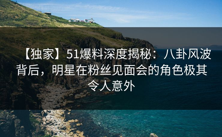 【独家】51爆料深度揭秘：八卦风波背后，明星在粉丝见面会的角色极其令人意外