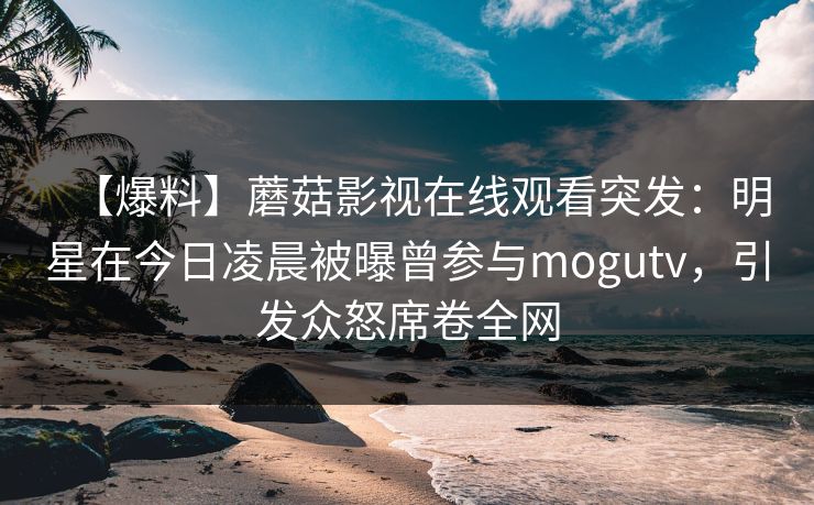 【爆料】蘑菇影视在线观看突发：明星在今日凌晨被曝曾参与mogutv，引发众怒席卷全网