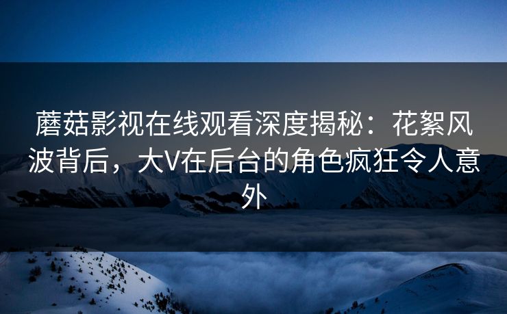 蘑菇影视在线观看深度揭秘：花絮风波背后，大V在后台的角色疯狂令人意外