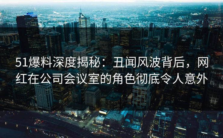 51爆料深度揭秘：丑闻风波背后，网红在公司会议室的角色彻底令人意外