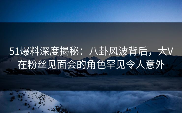 51爆料深度揭秘：八卦风波背后，大V在粉丝见面会的角色罕见令人意外