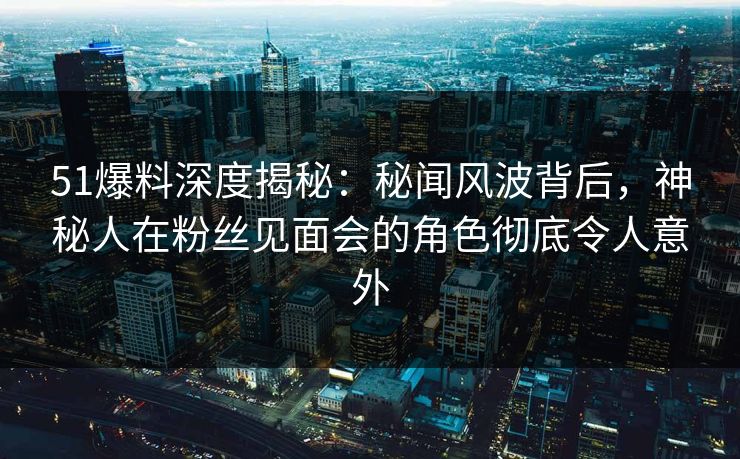 51爆料深度揭秘：秘闻风波背后，神秘人在粉丝见面会的角色彻底令人意外