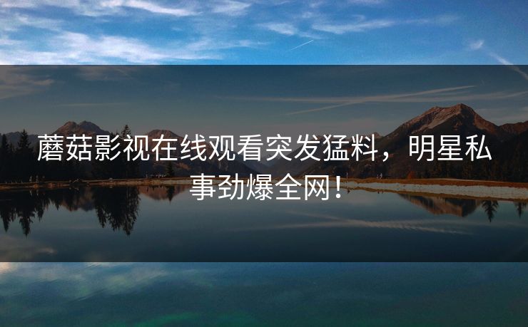 蘑菇影视在线观看突发猛料，明星私事劲爆全网！