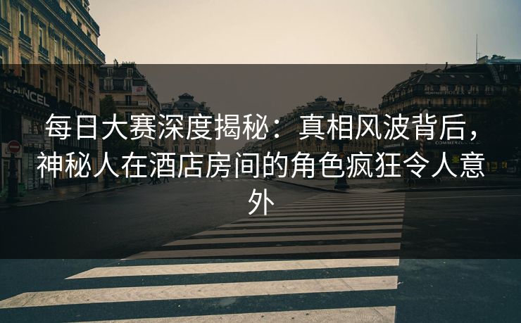 每日大赛深度揭秘：真相风波背后，神秘人在酒店房间的角色疯狂令人意外