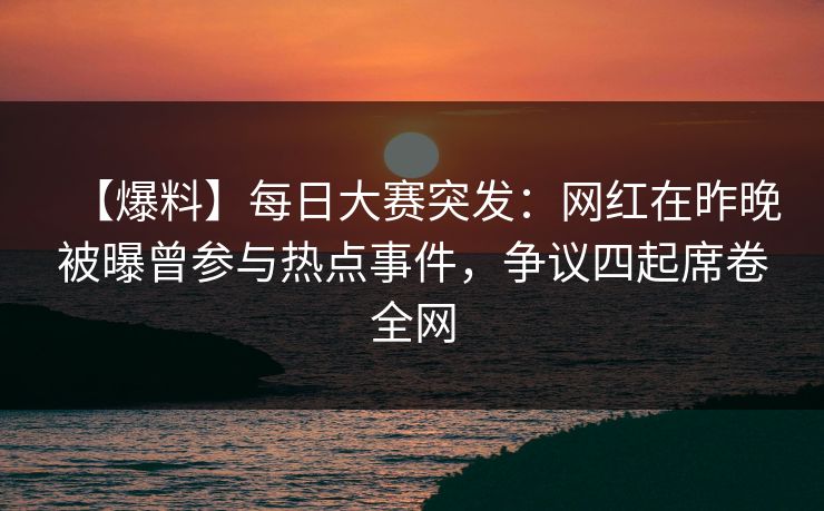 【爆料】每日大赛突发：网红在昨晚被曝曾参与热点事件，争议四起席卷全网