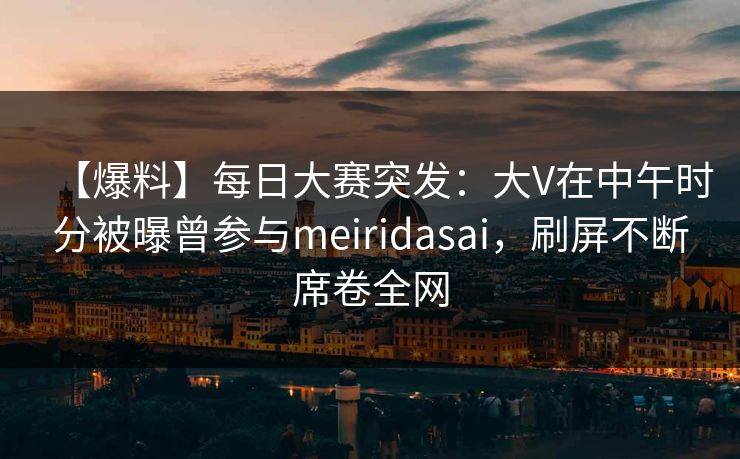 【爆料】每日大赛突发：大V在中午时分被曝曾参与meiridasai，刷屏不断席卷全网