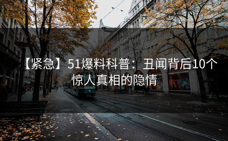 【紧急】51爆料科普：丑闻背后10个惊人真相的隐情