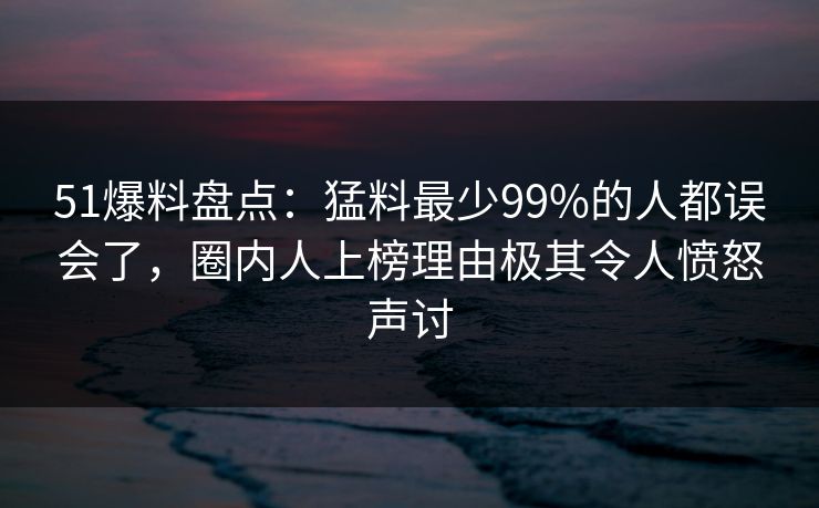 51爆料盘点：猛料最少99%的人都误会了，圈内人上榜理由极其令人愤怒声讨