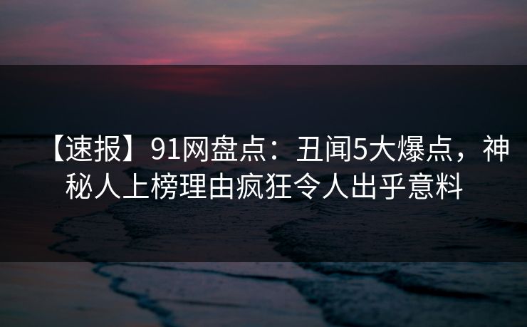 【速报】91网盘点：丑闻5大爆点，神秘人上榜理由疯狂令人出乎意料