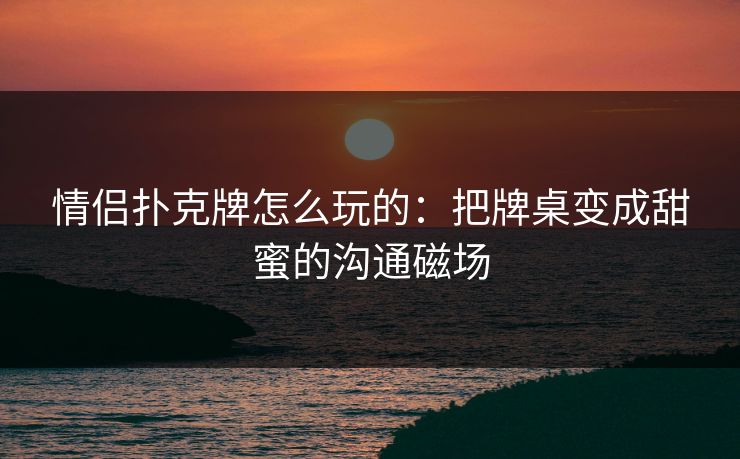 情侣扑克牌怎么玩的：把牌桌变成甜蜜的沟通磁场