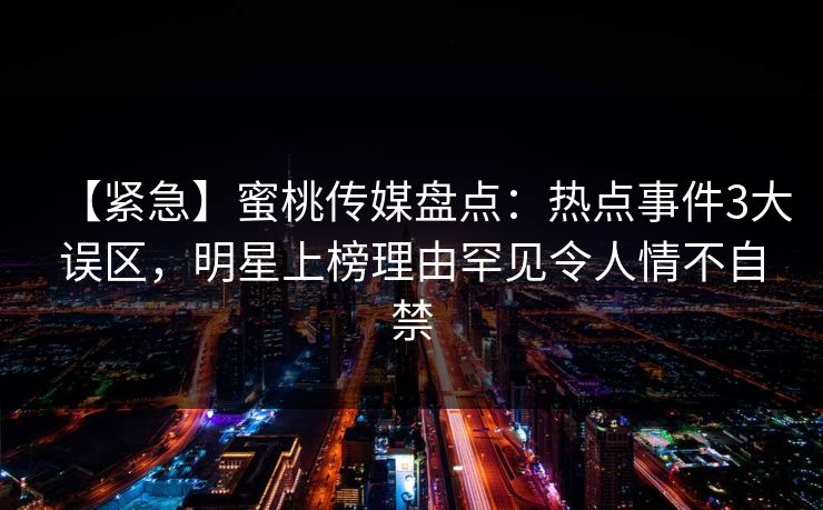 【紧急】蜜桃传媒盘点：热点事件3大误区，明星上榜理由罕见令人情不自禁