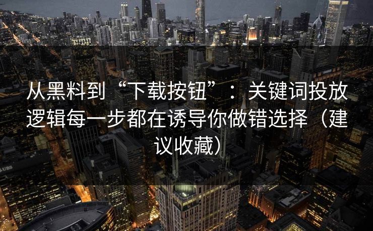 从黑料到“下载按钮”：关键词投放逻辑每一步都在诱导你做错选择（建议收藏）