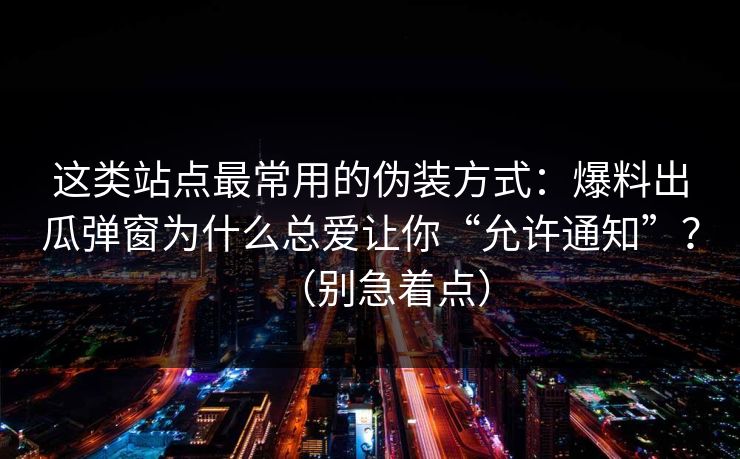 这类站点最常用的伪装方式：爆料出瓜弹窗为什么总爱让你“允许通知”？（别急着点）