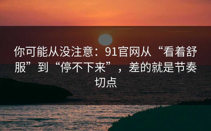 你可能从没注意：91官网从“看着舒服”到“停不下来”，差的就是节奏切点