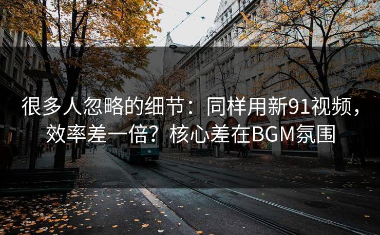 很多人忽略的细节：同样用新91视频，效率差一倍？核心差在BGM氛围