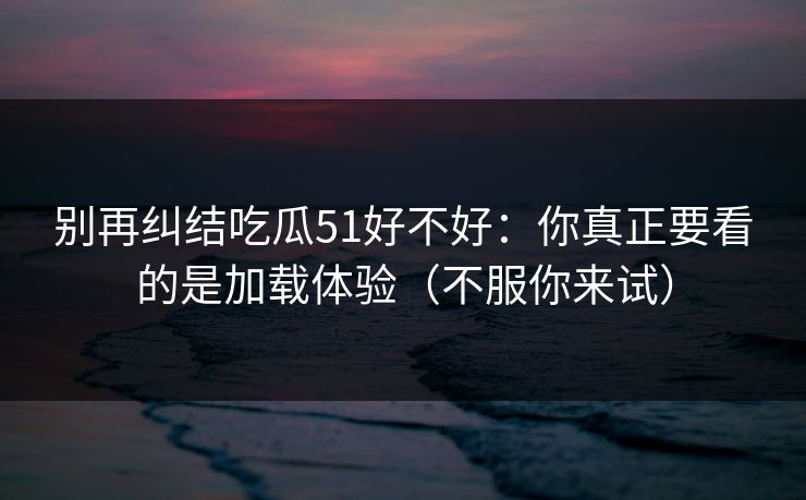 别再纠结吃瓜51好不好：你真正要看的是加载体验（不服你来试）