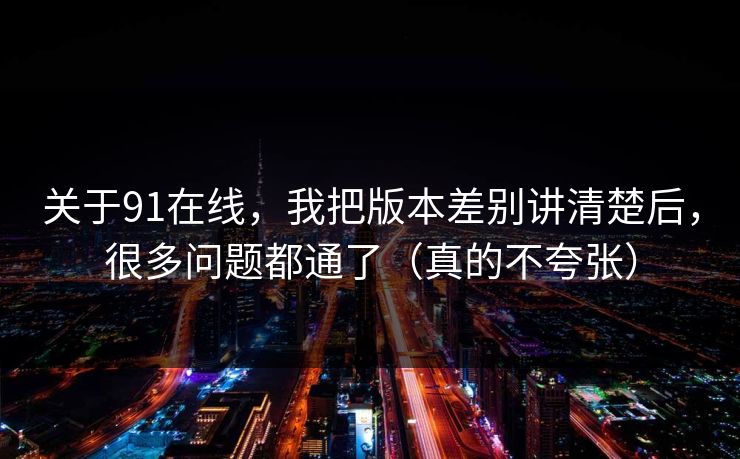 关于91在线，我把版本差别讲清楚后，很多问题都通了（真的不夸张）