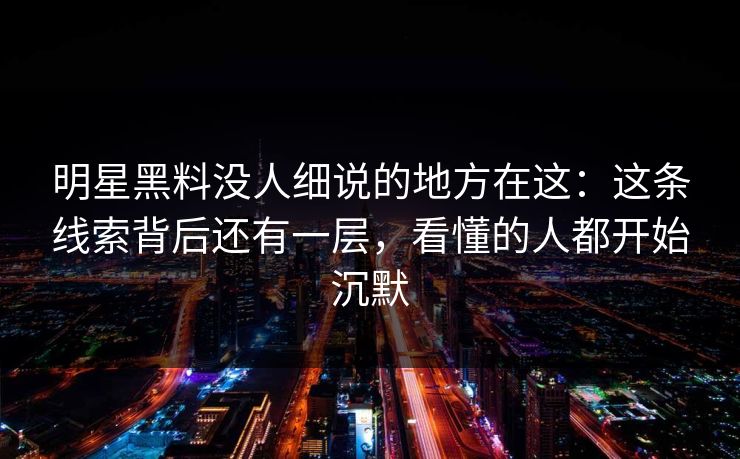 明星黑料没人细说的地方在这：这条线索背后还有一层，看懂的人都开始沉默